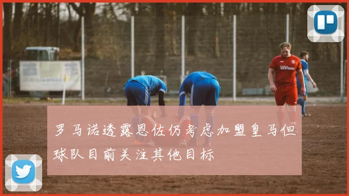 罗马诺透露恩佐仍考虑加盟皇马但球队目前关注其他目标