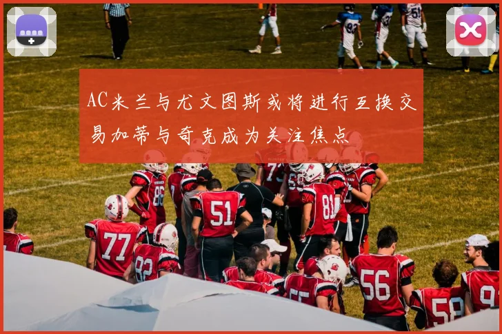 AC米兰与尤文图斯或将进行互换交易加蒂与奇克成为关注焦点