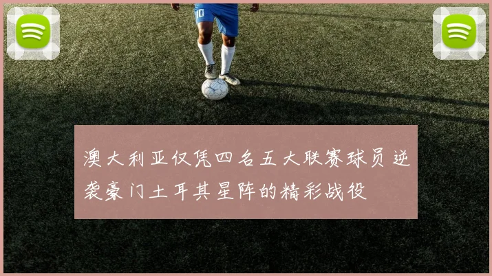澳大利亚仅凭四名五大联赛球员逆袭豪门土耳其星阵的精彩战役