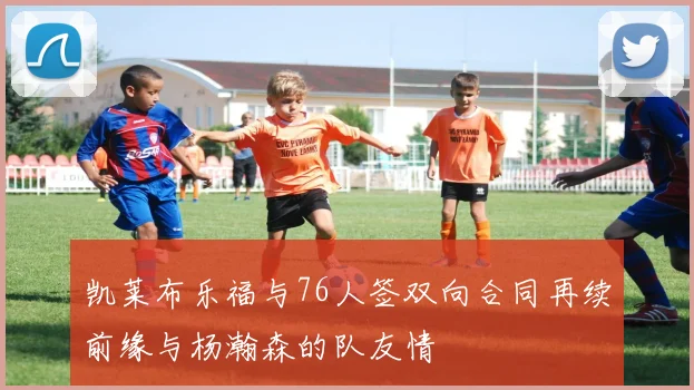 凯莱布乐福与76人签双向合同再续前缘与杨瀚森的队友情
