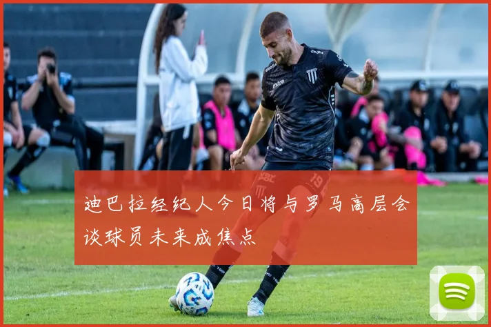 迪巴拉经纪人今日将与罗马高层会谈球员未来成焦点