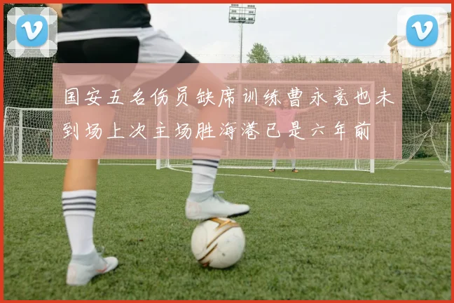 国安五名伤员缺席训练曹永竞也未到场上次主场胜海港已是六年前