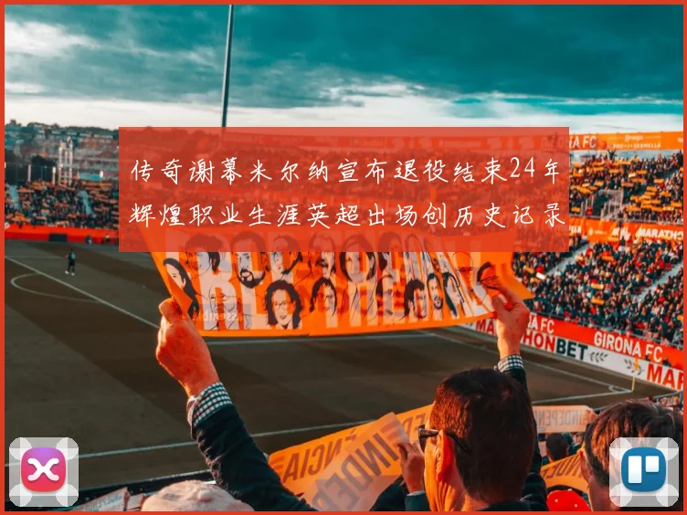 传奇谢幕米尔纳宣布退役结束24年辉煌职业生涯英超出场创历史记录