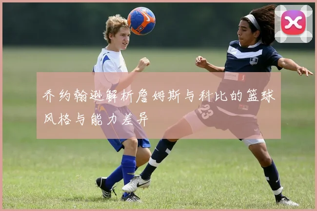 乔约翰逊解析詹姆斯与科比的篮球风格与能力差异