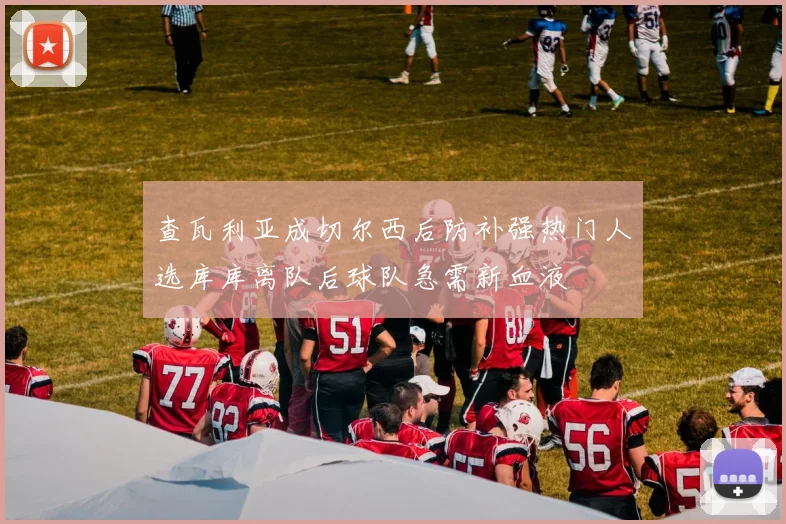 查瓦利亚成切尔西后防补强热门人选库库离队后球队急需新血液