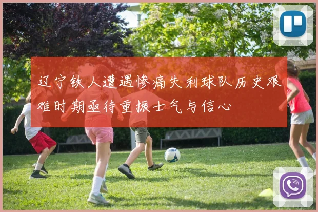 辽宁铁人遭遇惨痛失利球队历史艰难时期亟待重振士气与信心