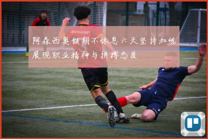 阿森西奥假期不休息六天坚持加练展现职业精神与拼搏态度