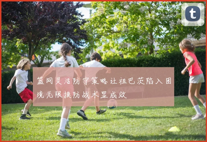 篮网灵活防守策略让祖巴茨陷入困境无限换防战术显成效