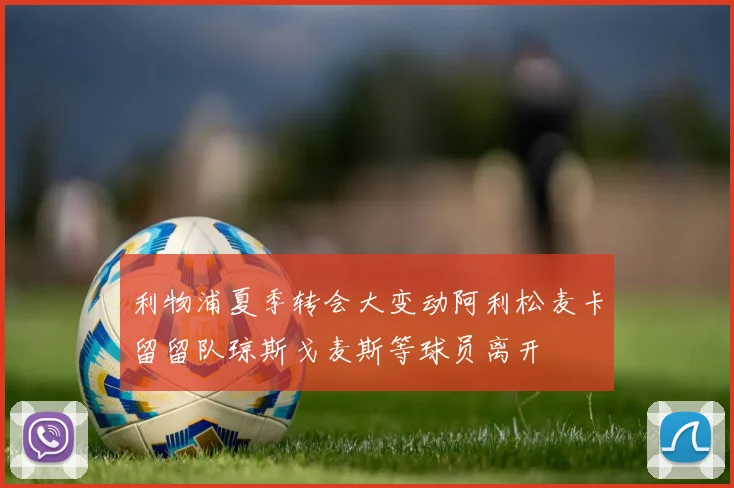 利物浦夏季转会大变动阿利松麦卡留留队琼斯戈麦斯等球员离开