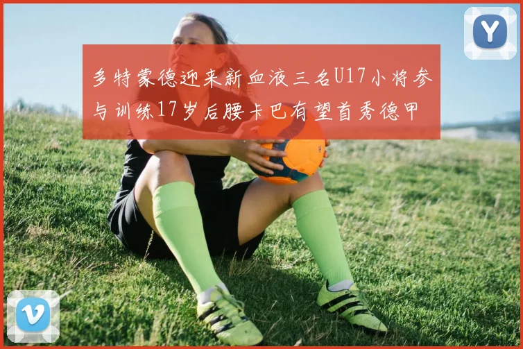 多特蒙德迎来新血液三名U17小将参与训练17岁后腰卡巴有望首秀德甲