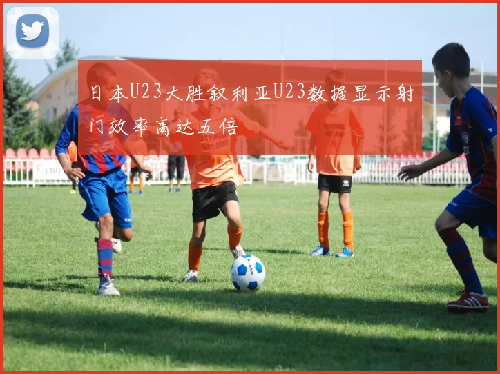 日本U23大胜叙利亚U23数据显示射门效率高达五倍