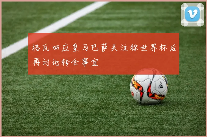 格瓦回应皇马巴萨关注称世界杯后再讨论转会事宜