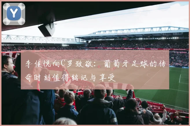 李佳悦向C罗致敬：葡萄牙足球的传奇时刻值得铭记与享受