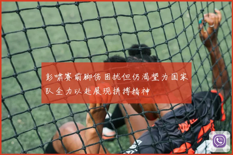 彭啸赛前脚伤困扰但仍渴望为国家队全力以赴展现拼搏精神