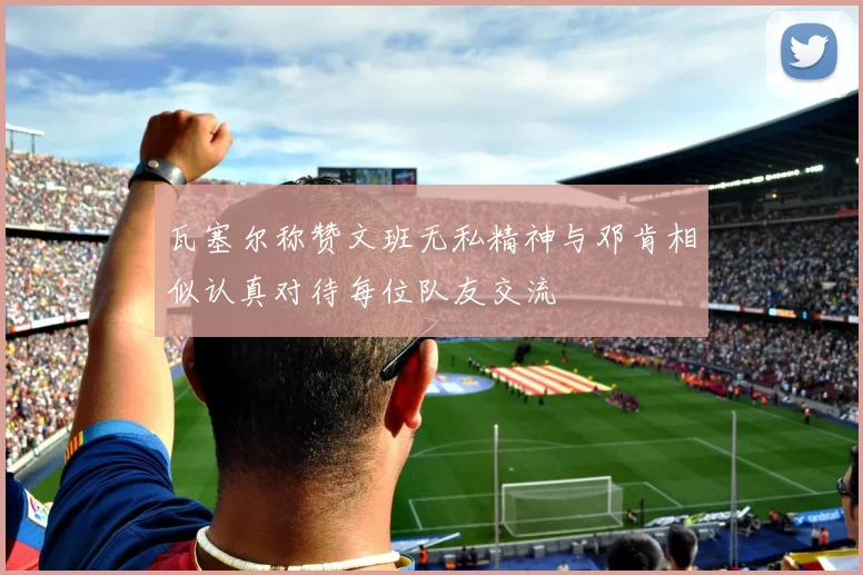 瓦塞尔称赞文班无私精神与邓肯相似认真对待每位队友交流