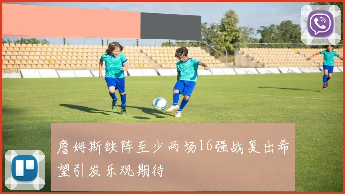 詹姆斯缺阵至少两场16强战复出希望引发乐观期待