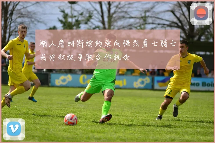 湖人詹姆斯续约意向强烈勇士骑士或将积极争取合作机会