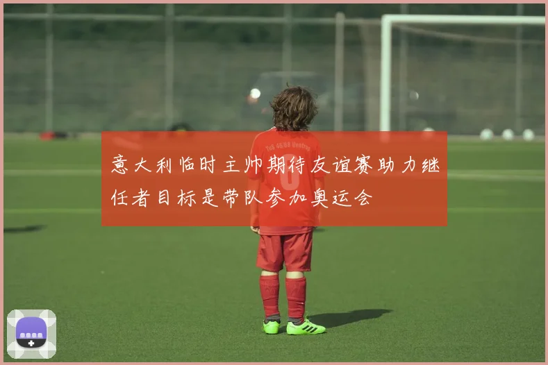 意大利临时主帅期待友谊赛助力继任者目标是带队参加奥运会