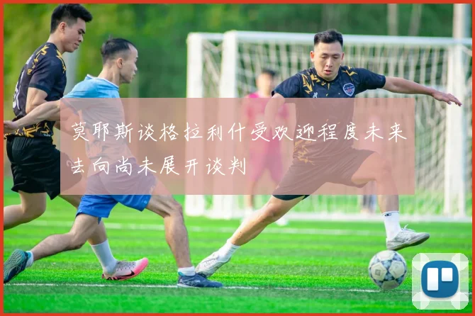 莫耶斯谈格拉利什受欢迎程度未来去向尚未展开谈判