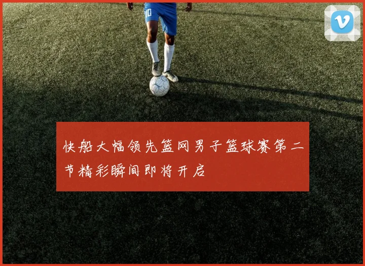 快船大幅领先篮网男子篮球赛第二节精彩瞬间即将开启