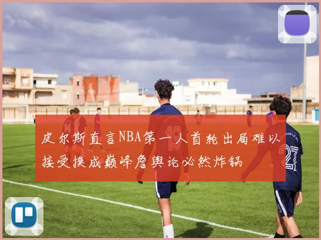 皮尔斯直言NBA第一人首轮出局难以接受换成巅峰詹舆论必然炸锅
