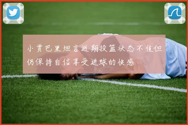 小贾巴里坦言近期投篮状态不佳但仍保持自信享受进球的快感