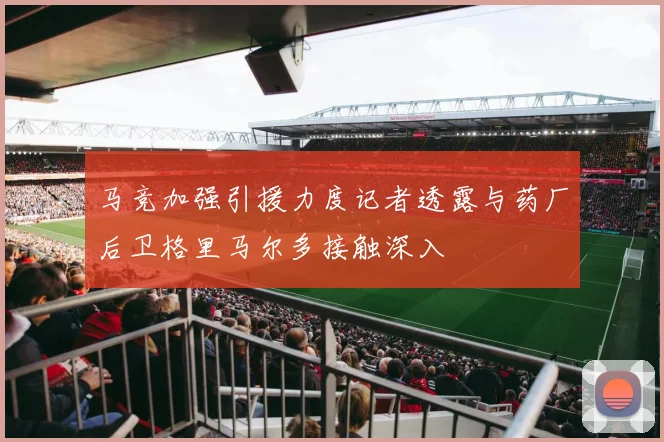 马竞加强引援力度记者透露与药厂后卫格里马尔多接触深入