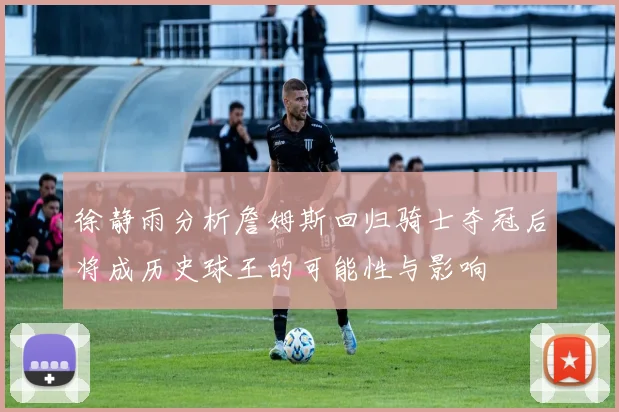 徐静雨分析詹姆斯回归骑士夺冠后将成历史球王的可能性与影响