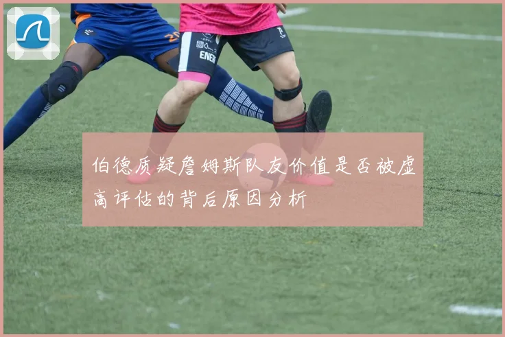 伯德质疑詹姆斯队友价值是否被虚高评估的背后原因分析
