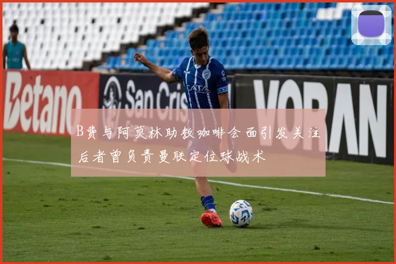 B费与阿莫林助教咖啡会面引发关注后者曾负责曼联定位球战术